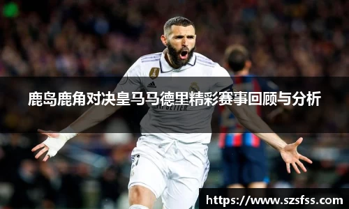 鹿岛鹿角对决皇马马德里精彩赛事回顾与分析